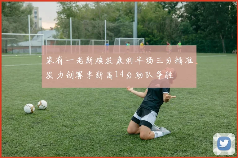 家有一老新焕发康利半场三分精准发力创赛季新高14分助队争胜